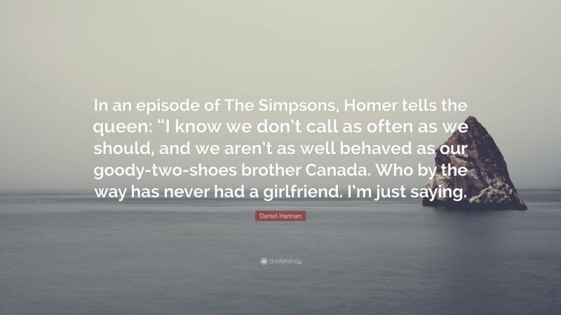 Daniel Hannan Quote: “In an episode of The Simpsons, Homer tells the queen: “I know we don’t call as often as we should, and we aren’t as well behaved as our goody-two-shoes brother Canada. Who by the way has never had a girlfriend. I’m just saying.”