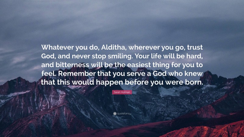 Sarah Holman Quote: “Whatever you do, Alditha, wherever you go, trust God, and never stop smiling. Your life will be hard, and bitterness will be the easiest thing for you to feel. Remember that you serve a God who knew that this would happen before you were born.”