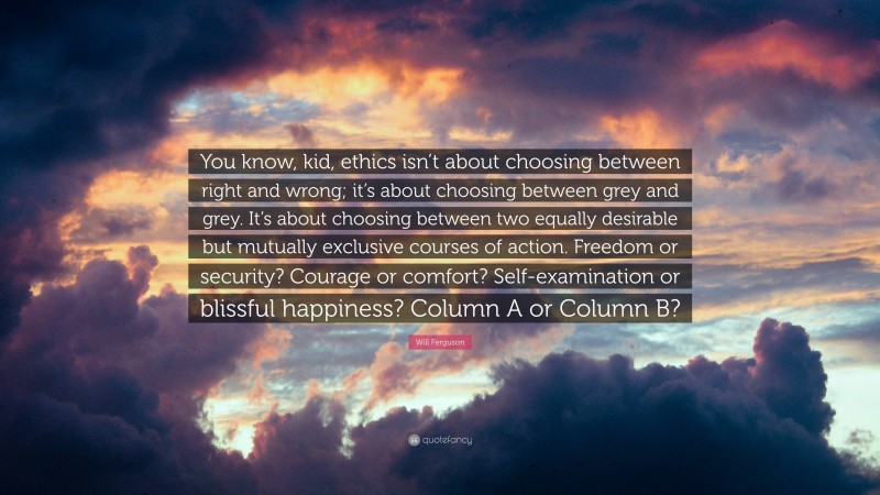 Will Ferguson Quote: “You know, kid, ethics isn’t about choosing between right and wrong; it’s about choosing between grey and grey. It’s about choosing between two equally desirable but mutually exclusive courses of action. Freedom or security? Courage or comfort? Self-examination or blissful happiness? Column A or Column B?”