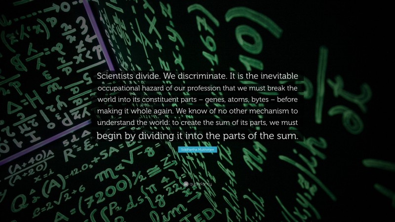 Siddhartha Mukherjee Quote: “Scientists divide. We discriminate. It is the inevitable occupational hazard of our profession that we must break the world into its constituent parts – genes, atoms, bytes – before making it whole again. We know of no other mechanism to understand the world: to create the sum of its parts, we must begin by dividing it into the parts of the sum.”