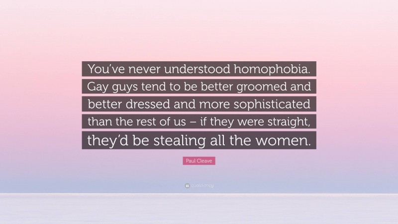Paul Cleave Quote: “You’ve never understood homophobia. Gay guys tend to be better groomed and better dressed and more sophisticated than the rest of us – if they were straight, they’d be stealing all the women.”