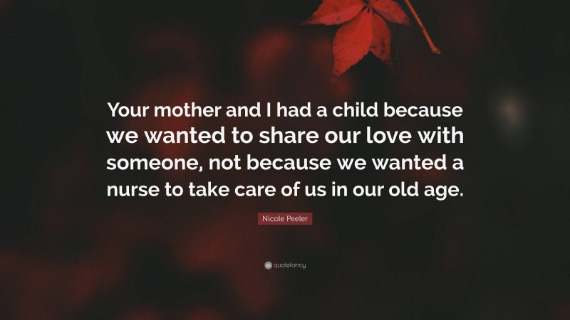 Nicole Peeler Quote: “Your mother and I had a child because we wanted to share our love with someone, not because we wanted a nurse to take care of us in our old age.”