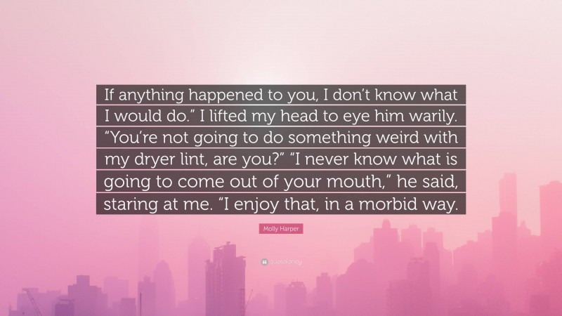 Molly Harper Quote: “If anything happened to you, I don’t know what I would do.” I lifted my head to eye him warily. “You’re not going to do something weird with my dryer lint, are you?” “I never know what is going to come out of your mouth,” he said, staring at me. “I enjoy that, in a morbid way.”