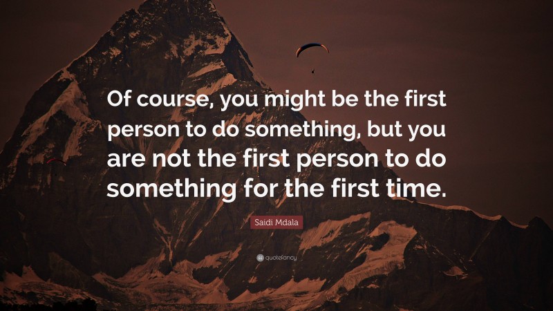 Saidi Mdala Quote: “Of course, you might be the first person to do something, but you are not the first person to do something for the first time.”