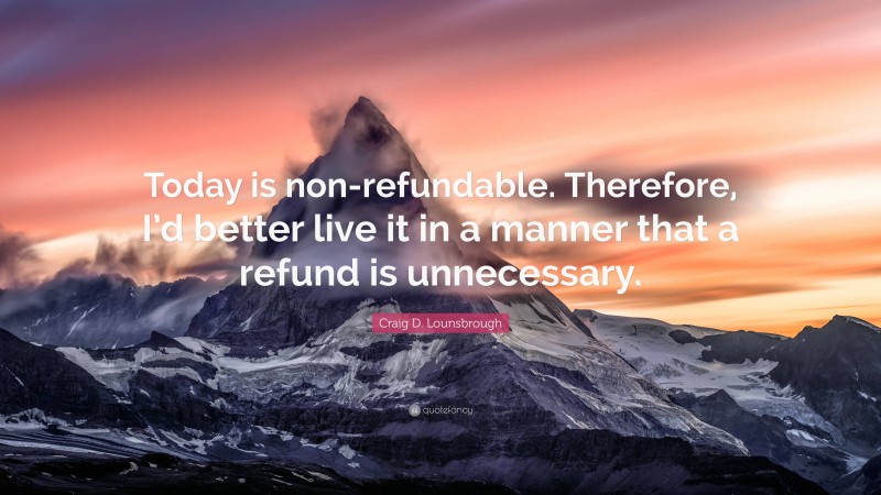 Craig D. Lounsbrough Quote: “Today is non-refundable. Therefore, I’d better live it in a manner that a refund is unnecessary.”