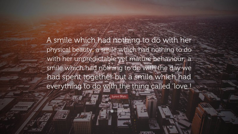 Sumrit Shahi Quote: “A smile which had nothing to do with her physical beauty; a smile which had nothing to do with her unpredictable yet mature behaviour; a smile which had nothing to do with the day we had spent together but a smile which had everything to do with the thing called ’love !”