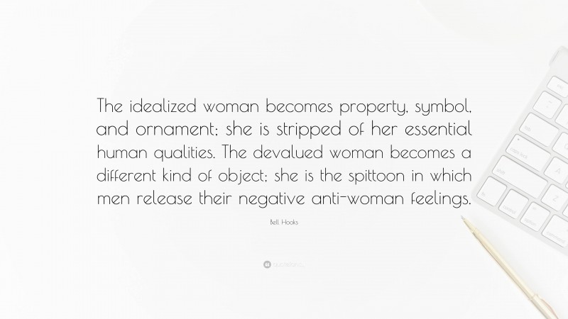 Bell Hooks Quote: “The idealized woman becomes property, symbol, and ornament; she is stripped of her essential human qualities. The devalued woman becomes a different kind of object; she is the spittoon in which men release their negative anti-woman feelings.”