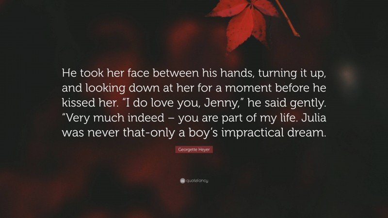 Georgette Heyer Quote: “He took her face between his hands, turning it up, and looking down at her for a moment before he kissed her. “I do love you, Jenny,” he said gently. “Very much indeed – you are part of my life. Julia was never that-only a boy’s impractical dream.”