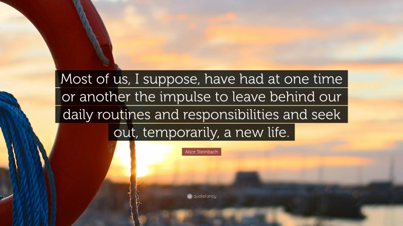 Alice Steinbach Quote: “Most of us, I suppose, have had at one time or another the impulse to leave behind our daily routines and responsibilities and seek out, temporarily, a new life.”