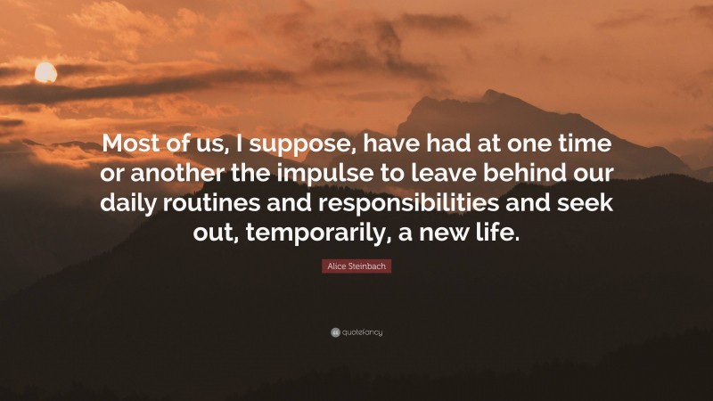 Alice Steinbach Quote: “Most of us, I suppose, have had at one time or another the impulse to leave behind our daily routines and responsibilities and seek out, temporarily, a new life.”