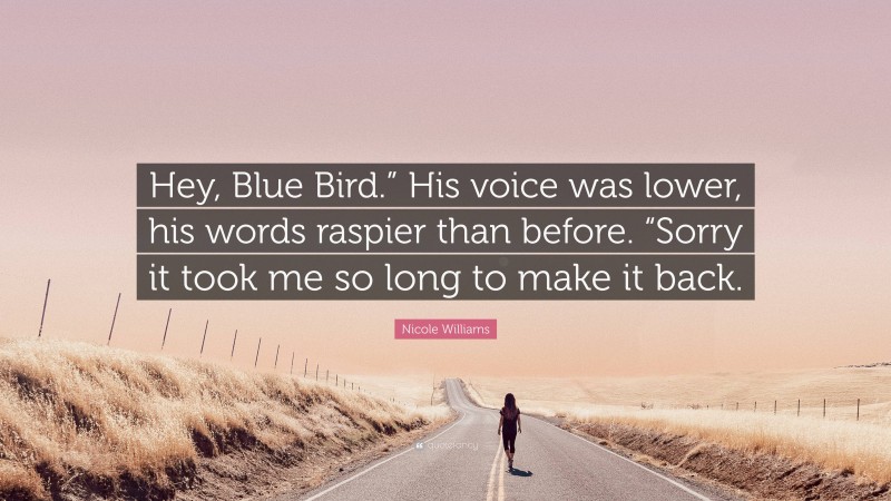 Nicole  Williams Quotes: “Hey, Blue Bird.” His voice was lower, his words raspier than before. “Sorry it took me so long to make it back.” — Nicole Williams
