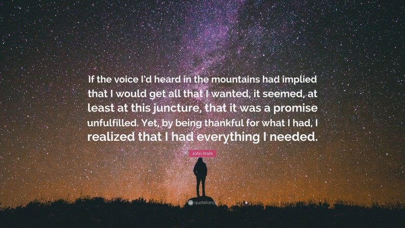 John Kralik Quote: “If the voice I’d heard in the mountains had implied that I would get all that I wanted, it seemed, at least at this juncture, that it was a promise unfulfilled. Yet, by being thankful for what I had, I realized that I had everything I needed.”