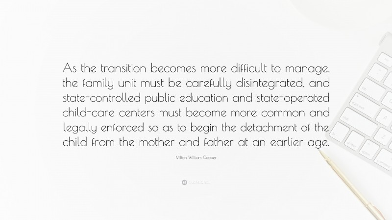 Milton William Cooper Quote: “As the transition becomes more difficult to manage, the family unit must be carefully disintegrated, and state-controlled public education and state-operated child-care centers must become more common and legally enforced so as to begin the detachment of the child from the mother and father at an earlier age.”