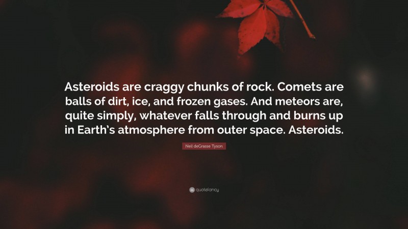 Neil deGrasse Tyson Quote: “Asteroids are craggy chunks of rock. Comets are balls of dirt, ice, and frozen gases. And meteors are, quite simply, whatever falls through and burns up in Earth’s atmosphere from outer space. Asteroids.”