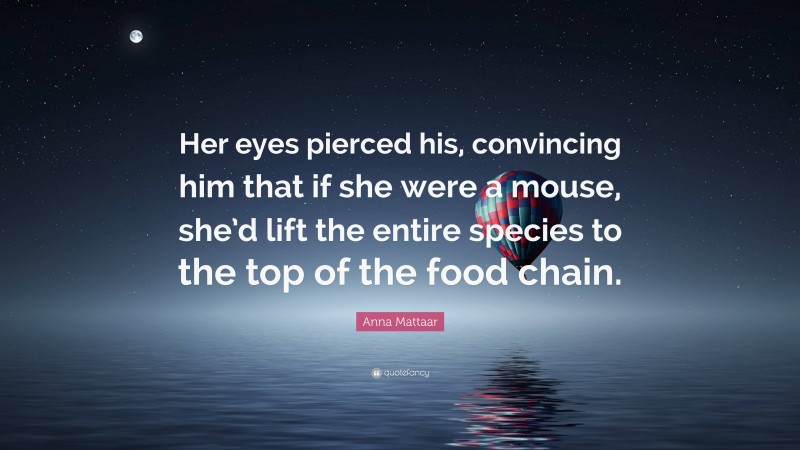 Anna Mattaar Quote: “Her eyes pierced his, convincing him that if she were a mouse, she’d lift the entire species to the top of the food chain.”