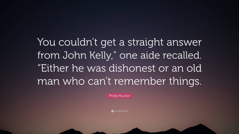 Philip Rucker Quote: “You couldn’t get a straight answer from John Kelly,” one aide recalled. “Either he was dishonest or an old man who can’t remember things.”