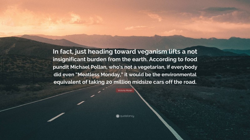 Victoria Moran Quote: “In fact, just heading toward veganism lifts a not insignificant burden from the earth. According to food pundit Michael Pollan, who’s not a vegetarian, if everybody did even “Meatless Monday,” it would be the environmental equivalent of taking 20 million midsize cars off the road.”