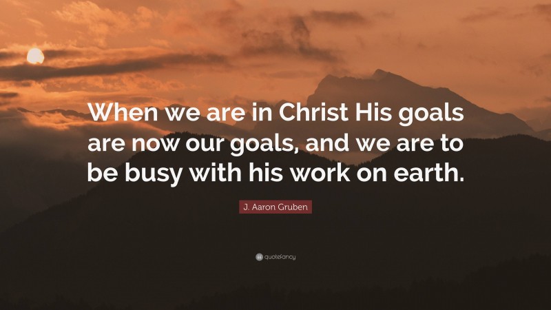 J. Aaron Gruben Quote: “When we are in Christ His goals are now our goals, and we are to be busy with his work on earth.”