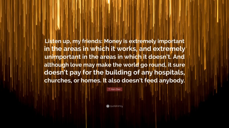 T. Harv Eker Quote: “Listen up, my friends: Money is extremely important in the areas in which it works, and extremely unimportant in the areas in which it doesn’t. And although love may make the world go round, it sure doesn’t pay for the building of any hospitals, churches, or homes. It also doesn’t feed anybody.”