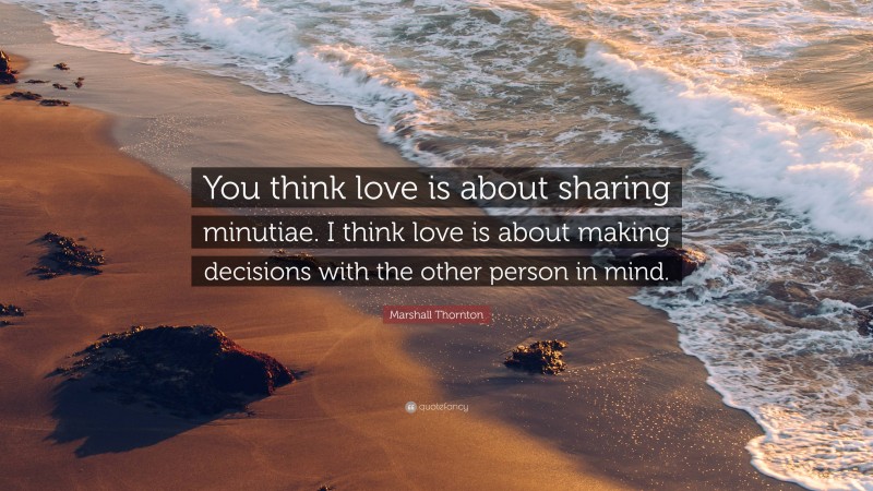 Marshall Thornton Quote: “You think love is about sharing minutiae. I think love is about making decisions with the other person in mind.”