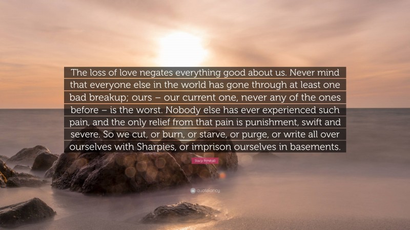 Stacy Pershall Quote: “The loss of love negates everything good about us. Never mind that everyone else in the world has gone through at least one bad breakup; ours – our current one, never any of the ones before – is the worst. Nobody else has ever experienced such pain, and the only relief from that pain is punishment, swift and severe. So we cut, or burn, or starve, or purge, or write all over ourselves with Sharpies, or imprison ourselves in basements.”