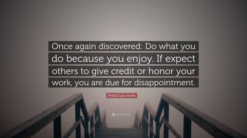 Phillip Gary Smith Quote: “Once again discovered: Do what you do because you enjoy. If expect others to give credit or honor your work, you are due for disappointment.”