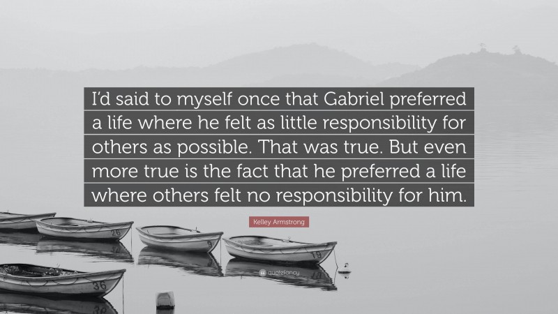 Kelley Armstrong Quote: “I’d said to myself once that Gabriel preferred a life where he felt as little responsibility for others as possible. That was true. But even more true is the fact that he preferred a life where others felt no responsibility for him.”