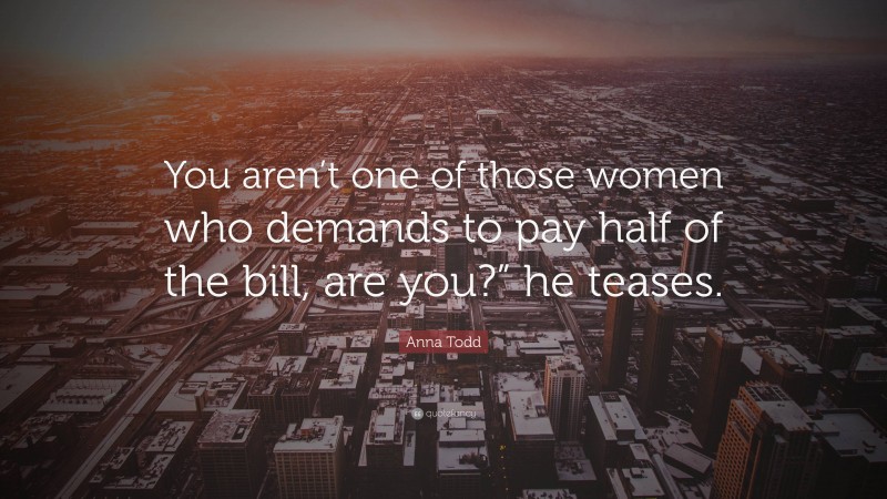 Anna Todd Quote: “You aren’t one of those women who demands to pay half of the bill, are you?” he teases.”