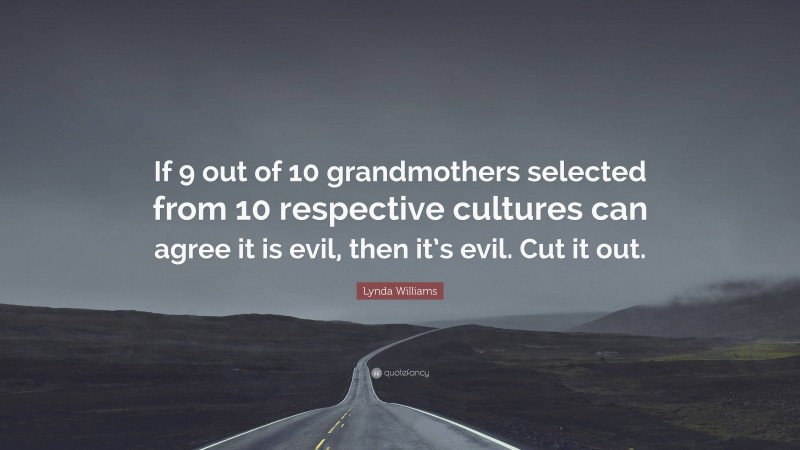 Lynda Williams Quote: “If 9 out of 10 grandmothers selected from 10 respective cultures can agree it is evil, then it’s evil. Cut it out.”