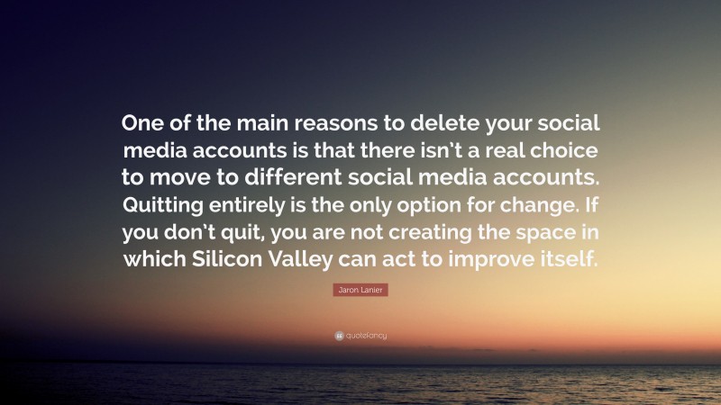 Jaron Lanier Quote: “One of the main reasons to delete your social media accounts is that there isn’t a real choice to move to different social media accounts. Quitting entirely is the only option for change. If you don’t quit, you are not creating the space in which Silicon Valley can act to improve itself.”