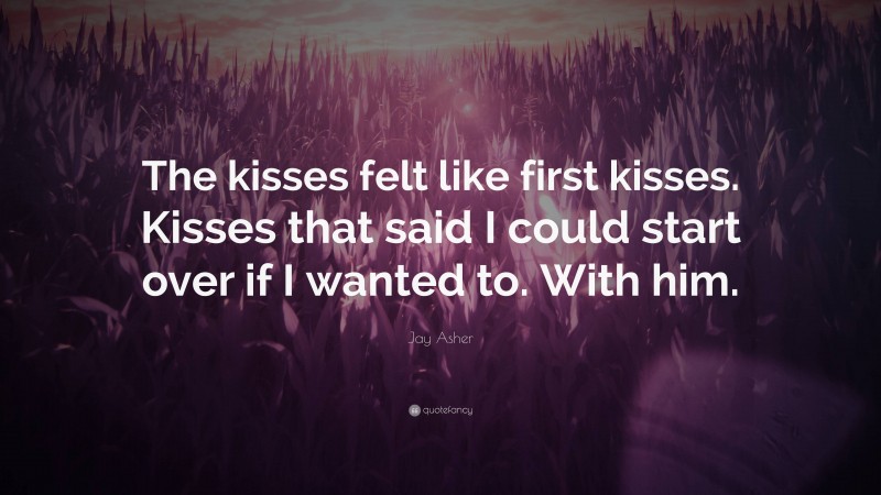 Jay Asher Quote: “The kisses felt like first kisses. Kisses that said I could start over if I wanted to. With him.”