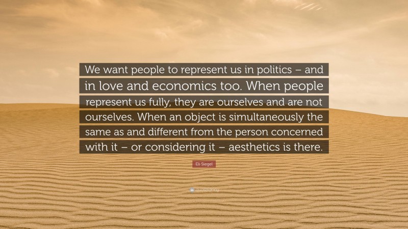 Eli Siegel Quote: “We want people to represent us in politics – and in love and economics too. When people represent us fully, they are ourselves and are not ourselves. When an object is simultaneously the same as and different from the person concerned with it – or considering it – aesthetics is there.”
