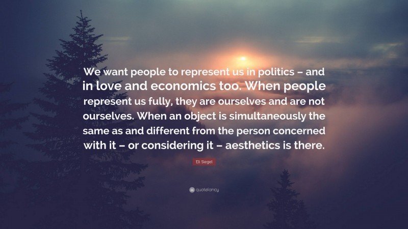 Eli Siegel Quote: “We want people to represent us in politics – and in love and economics too. When people represent us fully, they are ourselves and are not ourselves. When an object is simultaneously the same as and different from the person concerned with it – or considering it – aesthetics is there.”