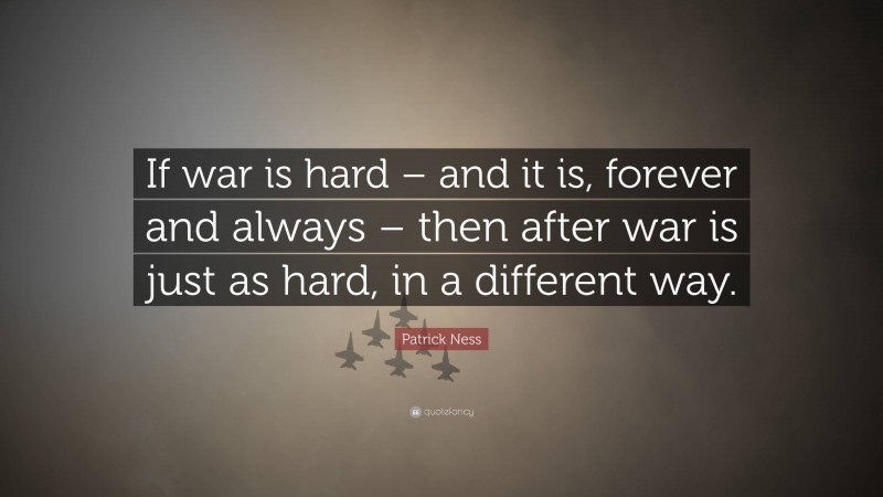 Patrick Ness Quote: “If war is hard – and it is, forever and always – then after war is just as hard, in a different way.”