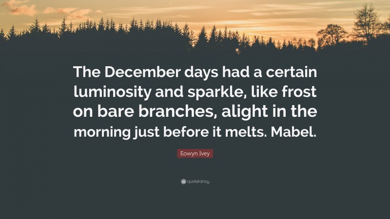 Eowyn Ivey Quote: “The December days had a certain luminosity and sparkle, like frost on bare branches, alight in the morning just before it melts. Mabel.”