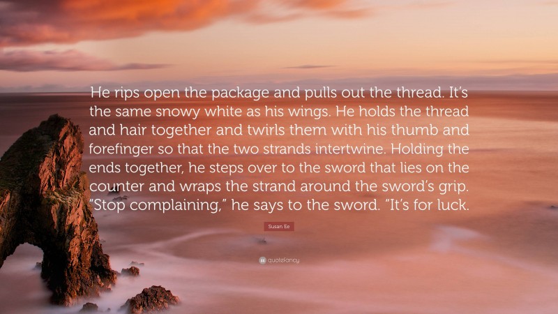 Susan Ee Quote: “He rips open the package and pulls out the thread. It’s the same snowy white as his wings. He holds the thread and hair together and twirls them with his thumb and forefinger so that the two strands intertwine. Holding the ends together, he steps over to the sword that lies on the counter and wraps the strand around the sword’s grip. “Stop complaining,” he says to the sword. “It’s for luck.”