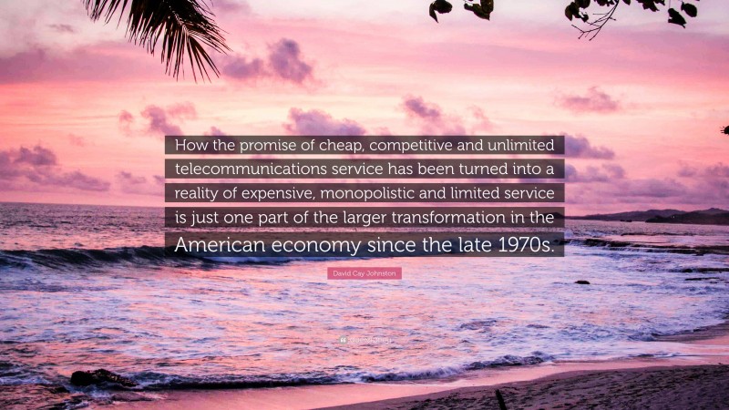 David Cay Johnston Quote: “How the promise of cheap, competitive and unlimited telecommunications service has been turned into a reality of expensive, monopolistic and limited service is just one part of the larger transformation in the American economy since the late 1970s.”