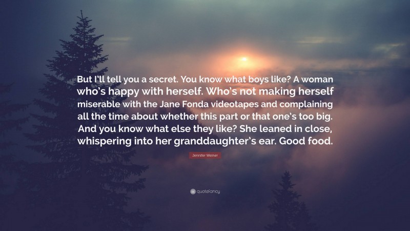 Jennifer Weiner Quote: “But I’ll tell you a secret. You know what boys like? A woman who’s happy with herself. Who’s not making herself miserable with the Jane Fonda videotapes and complaining all the time about whether this part or that one’s too big. And you know what else they like? She leaned in close, whispering into her granddaughter’s ear. Good food.”