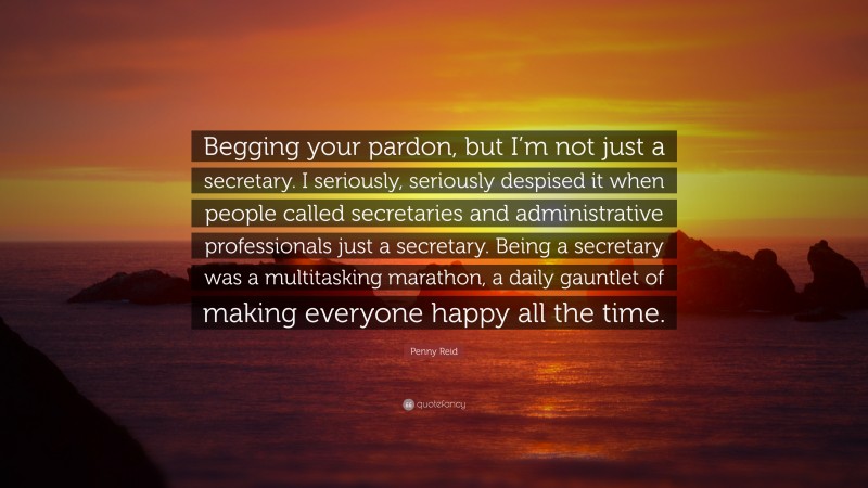 Penny Reid Quote: “Begging your pardon, but I’m not just a secretary. I seriously, seriously despised it when people called secretaries and administrative professionals just a secretary. Being a secretary was a multitasking marathon, a daily gauntlet of making everyone happy all the time.”