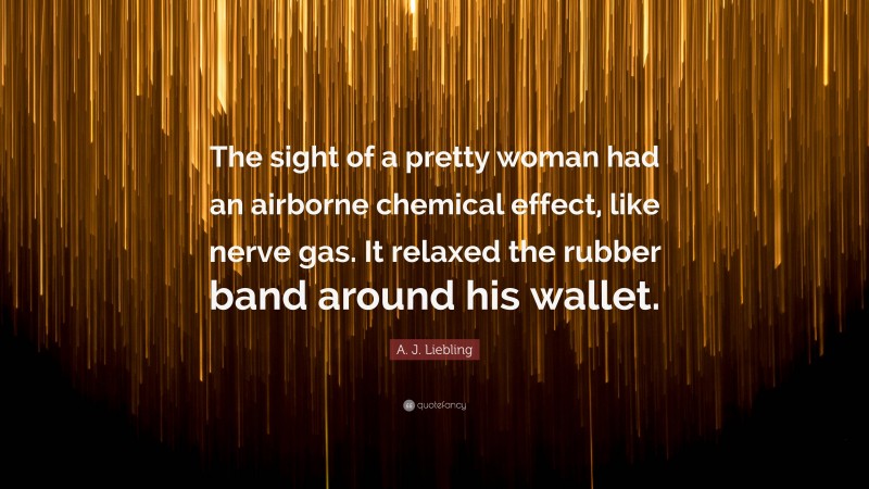 A. J. Liebling Quote: “The sight of a pretty woman had an airborne chemical effect, like nerve gas. It relaxed the rubber band around his wallet.”
