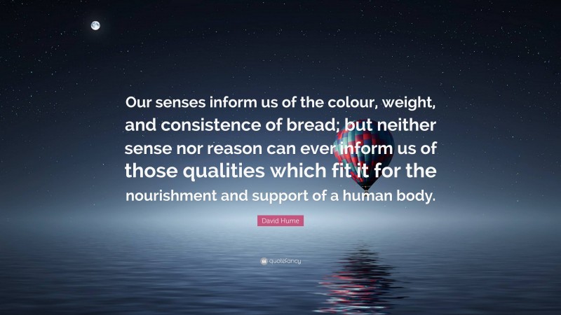 David Hume Quote: “Our senses inform us of the colour, weight, and consistence of bread; but neither sense nor reason can ever inform us of those qualities which fit it for the nourishment and support of a human body.”