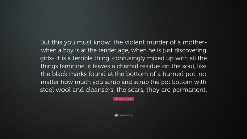 Richard C. Morais Quote: “But this you must know: the violent murder of a mother- when a boy is at the tender age, when he is just discovering girls- it is a terrible thing. confusingly mixed up with all the things feminine, it leaves a charred residue on the soul, like the black marks found at the bottom of a burned pot. no matter how much you scrub and scrub the pot bottom with steel wool and cleansers, the scars, they are permanent.”