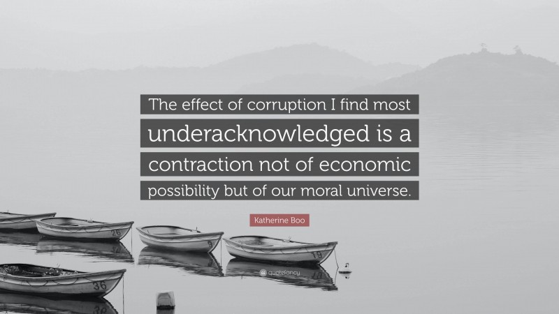 Katherine Boo Quote: “The effect of corruption I find most underacknowledged is a contraction not of economic possibility but of our moral universe.”