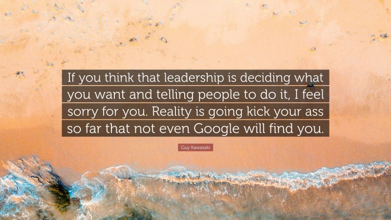 Guy Kawasaki Quote: “If you think that leadership is deciding what you want and telling people to do it, I feel sorry for you. Reality is going kick your ass so far that not even Google will find you.”