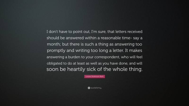 Louise Dickinson Rich Quote: “I don’t have to point out, I’m sure, that letters received should be answered within a reasonable time- say a month; but there is such a thing as answering too promptly and writing too long a letter. It makes answering a burden to your correspondent, who will feel obligated to do at least as well as you have done, and will soon be heartily sick of the whole thing.”
