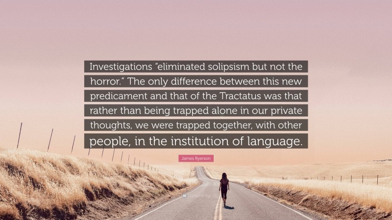 James Ryerson Quote: “Investigations “eliminated solipsism but not the horror.” The only difference between this new predicament and that of the Tractatus was that rather than being trapped alone in our private thoughts, we were trapped together, with other people, in the institution of language.”