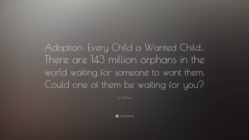 Liz Tolsma Quote: “Adoption: Every Child a Wanted Child... There are 143 million orphans in the world waiting for someone to want them. Could one of them be waiting for you?”