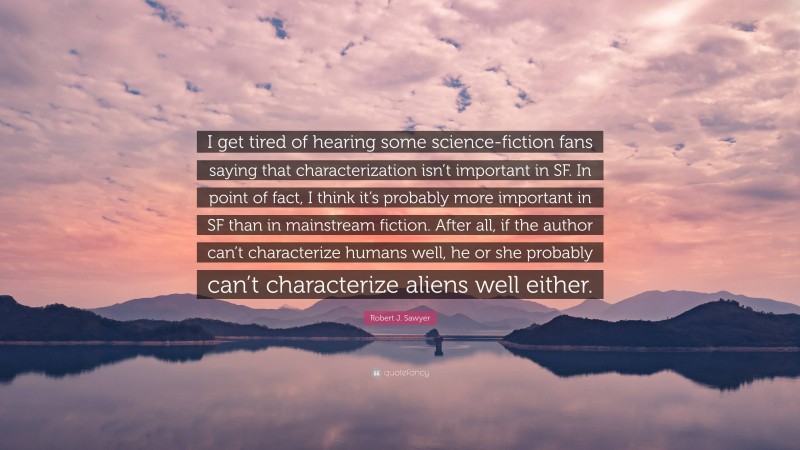 Robert J. Sawyer Quote: “I get tired of hearing some science-fiction fans saying that characterization isn’t important in SF. In point of fact, I think it’s probably more important in SF than in mainstream fiction. After all, if the author can’t characterize humans well, he or she probably can’t characterize aliens well either.”