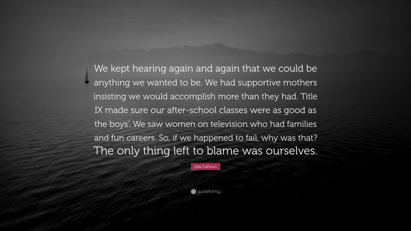 Ada Calhoun Quote: “We kept hearing again and again that we could be anything we wanted to be. We had supportive mothers insisting we would accomplish more than they had. Title IX made sure our after-school classes were as good as the boys’. We saw women on television who had families and fun careers. So, if we happened to fail, why was that? The only thing left to blame was ourselves.”