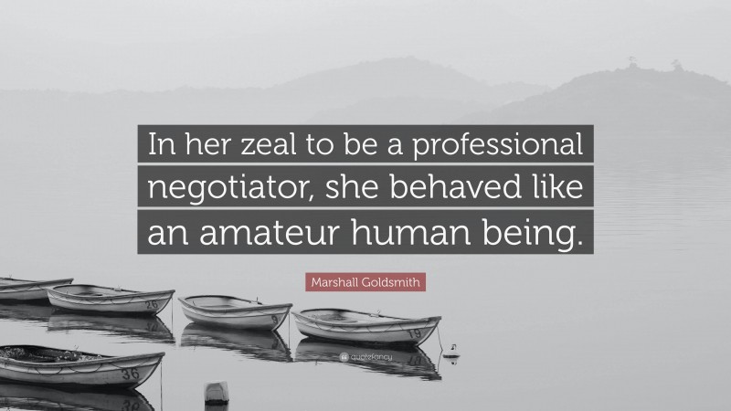 Marshall Goldsmith Quote: “In her zeal to be a professional negotiator, she behaved like an amateur human being.”